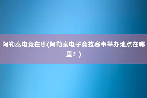 阿勒泰电竞在哪(阿勒泰电子竞技赛事举办地点在哪里？)