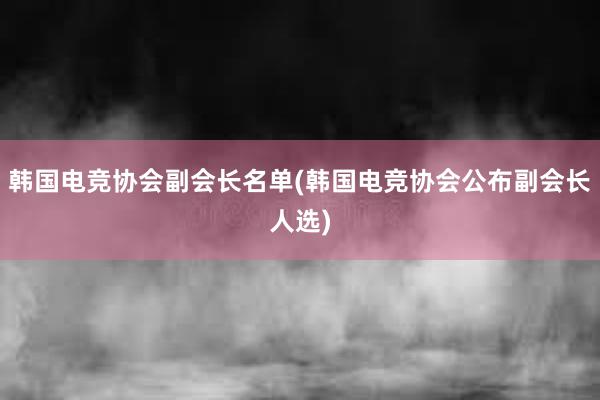 韩国电竞协会副会长名单(韩国电竞协会公布副会长人选)