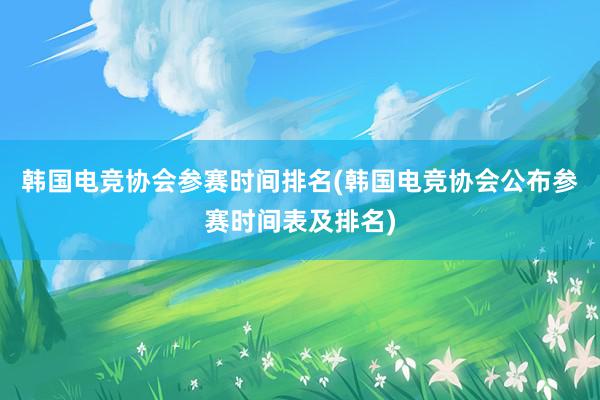 韩国电竞协会参赛时间排名(韩国电竞协会公布参赛时间表及排名)