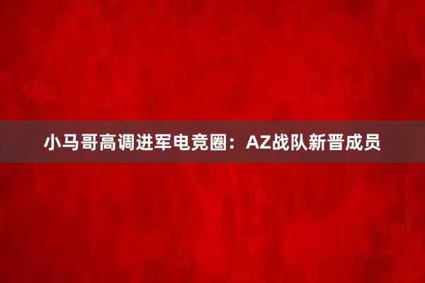 小马哥高调进军电竞圈：AZ战队新晋成员