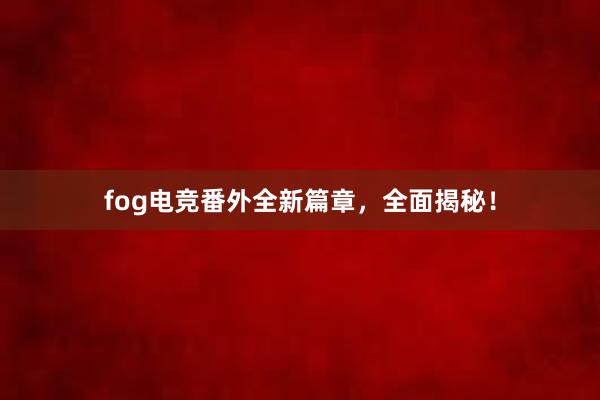 fog电竞番外全新篇章，全面揭秘！