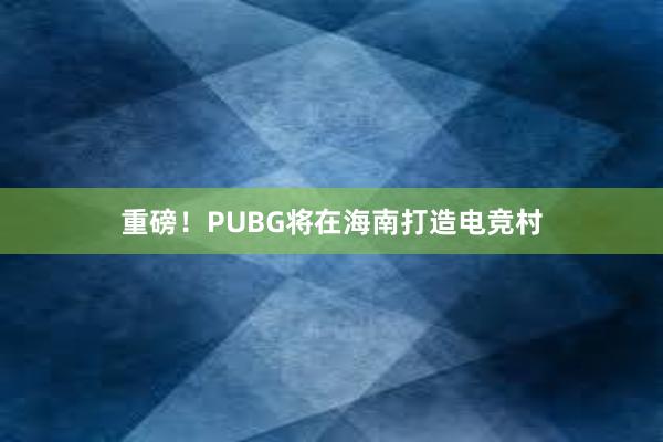 重磅！PUBG将在海南打造电竞村