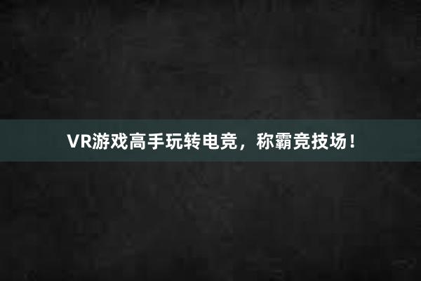 VR游戏高手玩转电竞，称霸竞技场！