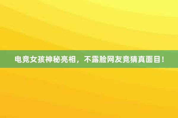 电竞女孩神秘亮相，不露脸网友竞猜真面目！