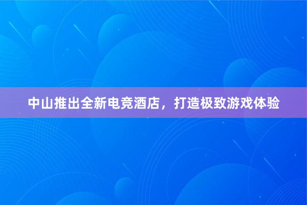 中山推出全新电竞酒店，打造极致游戏体验