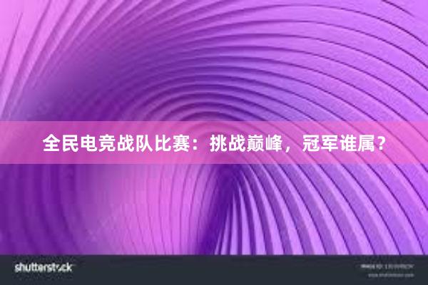 全民电竞战队比赛：挑战巅峰，冠军谁属？