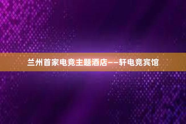 兰州首家电竞主题酒店——轩电竞宾馆