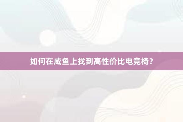 如何在咸鱼上找到高性价比电竞椅？