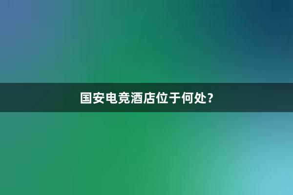 国安电竞酒店位于何处？