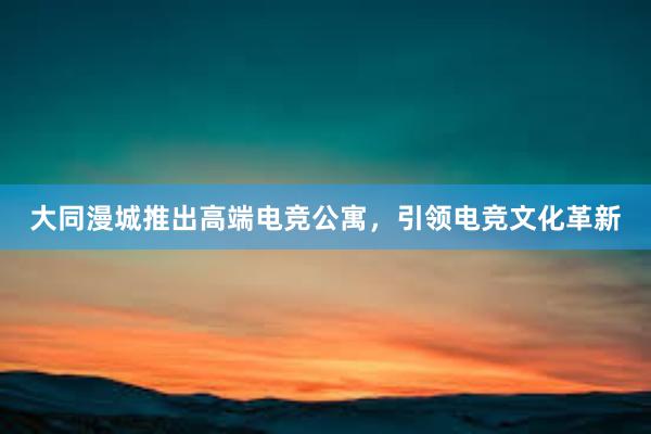 大同漫城推出高端电竞公寓，引领电竞文化革新