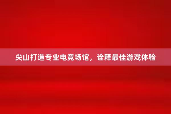 尖山打造专业电竞场馆，诠释最佳游戏体验