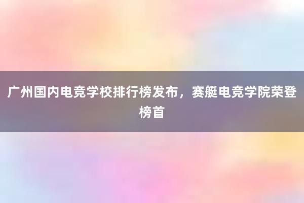 广州国内电竞学校排行榜发布，赛艇电竞学院荣登榜首