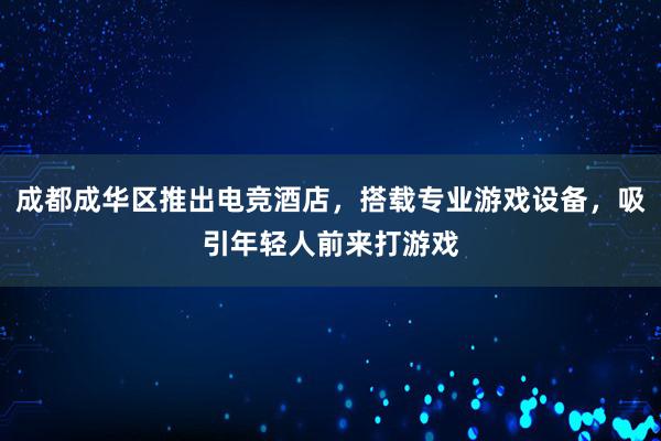 成都成华区推出电竞酒店，搭载专业游戏设备，吸引年轻人前来打游戏