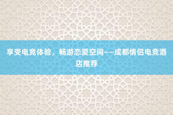 享受电竞体验，畅游恋爱空间——成都情侣电竞酒店推荐