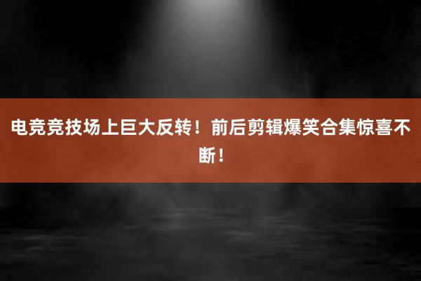 电竞竞技场上巨大反转！前后剪辑爆笑合集惊喜不断！