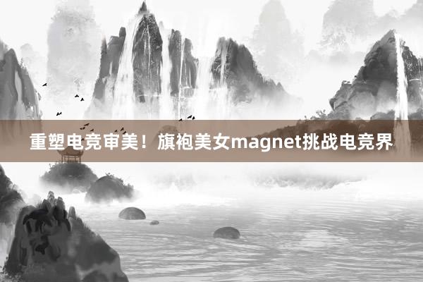 重塑电竞审美！旗袍美女magnet挑战电竞界