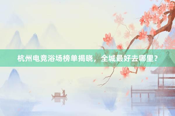 杭州电竞浴场榜单揭晓，全城最好去哪里？