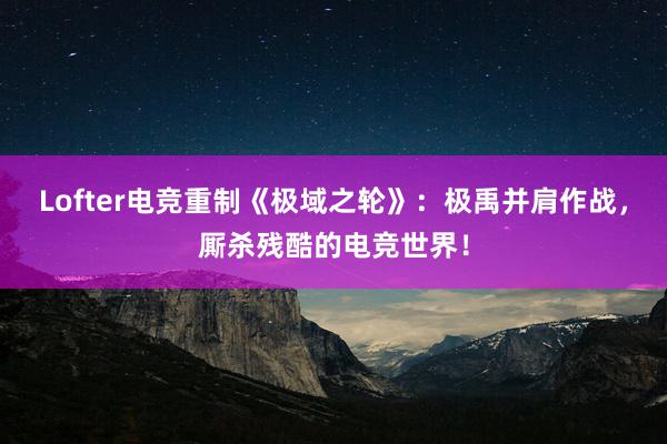 Lofter电竞重制《极域之轮》：极禹并肩作战，厮杀残酷的电竞世界！