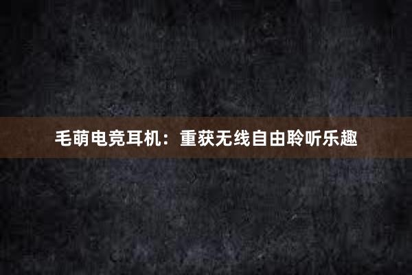 毛萌电竞耳机：重获无线自由聆听乐趣