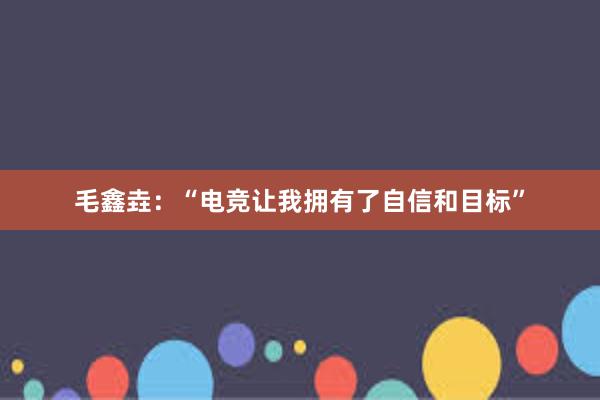 毛鑫垚：“电竞让我拥有了自信和目标”