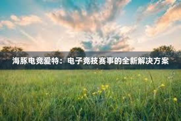 海豚电竞爱特：电子竞技赛事的全新解决方案