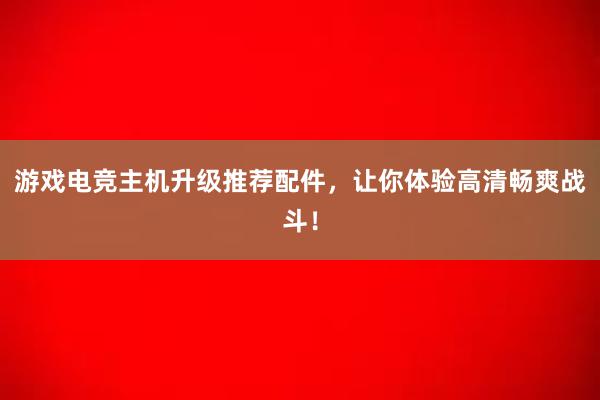 游戏电竞主机升级推荐配件，让你体验高清畅爽战斗！