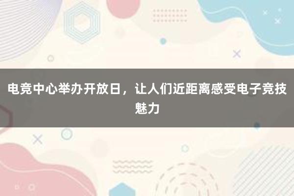 电竞中心举办开放日，让人们近距离感受电子竞技魅力