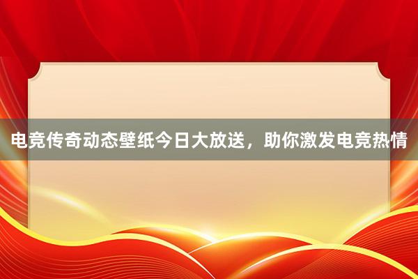 电竞传奇动态壁纸今日大放送，助你激发电竞热情