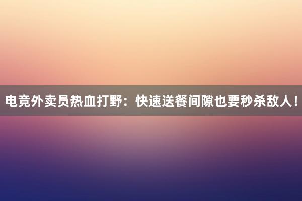 电竞外卖员热血打野：快速送餐间隙也要秒杀敌人！