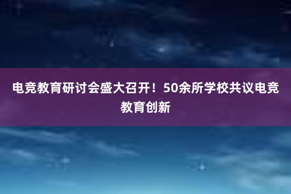 电竞教育研讨会盛大召开！50余所学校共议电竞教育创新