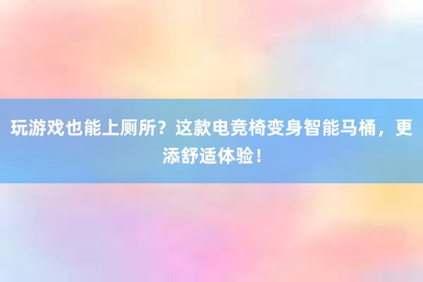 玩游戏也能上厕所？这款电竞椅变身智能马桶，更添舒适体验！