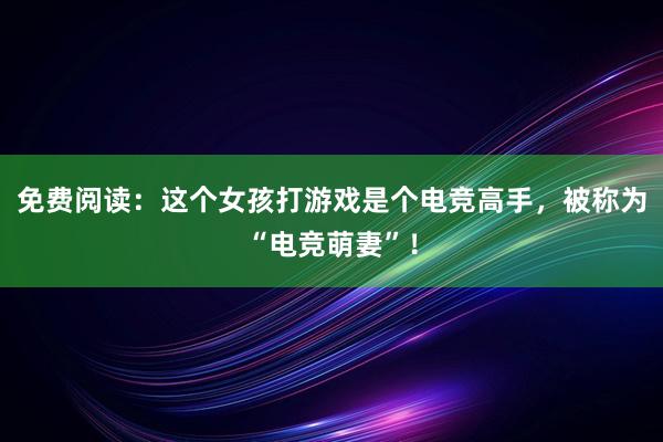 免费阅读：这个女孩打游戏是个电竞高手，被称为“电竞萌妻”！