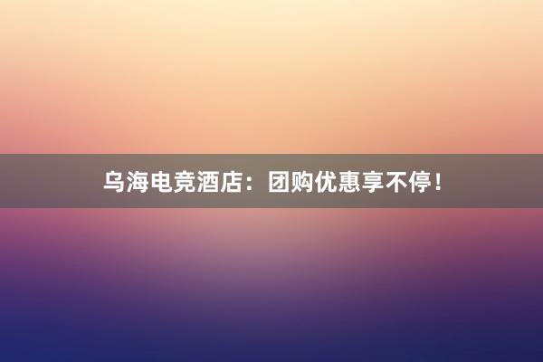 乌海电竞酒店：团购优惠享不停！