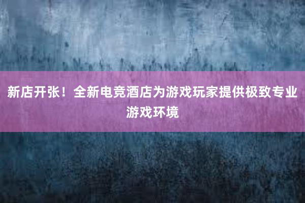 新店开张！全新电竞酒店为游戏玩家提供极致专业游戏环境