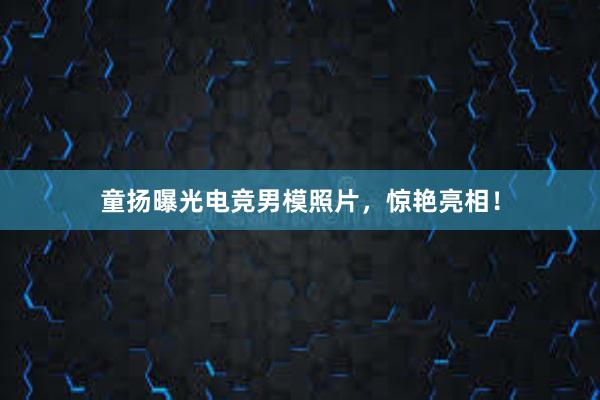 童扬曝光电竞男模照片，惊艳亮相！