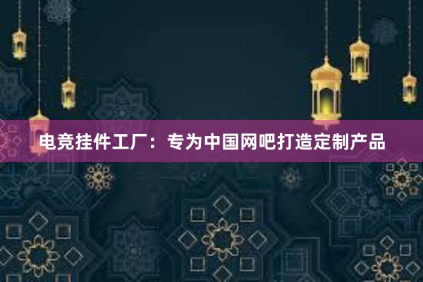 电竞挂件工厂：专为中国网吧打造定制产品