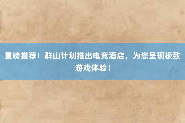 重磅推荐！群山计划推出电竞酒店，为您呈现极致游戏体验！