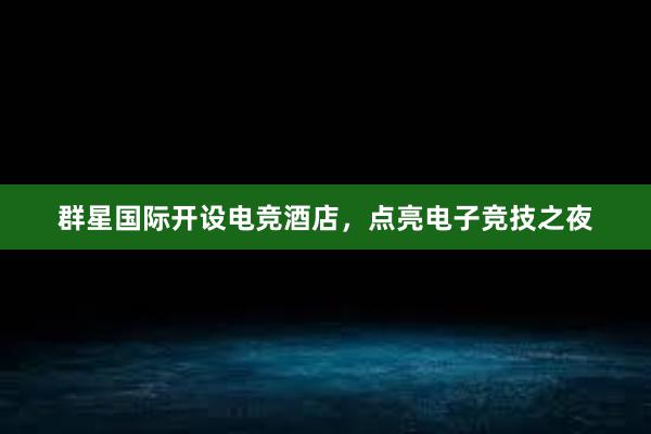 群星国际开设电竞酒店，点亮电子竞技之夜