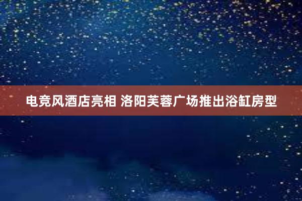 电竞风酒店亮相 洛阳芙蓉广场推出浴缸房型