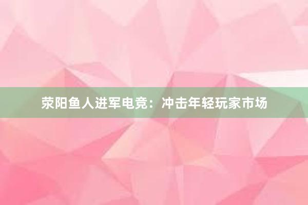 荥阳鱼人进军电竞：冲击年轻玩家市场