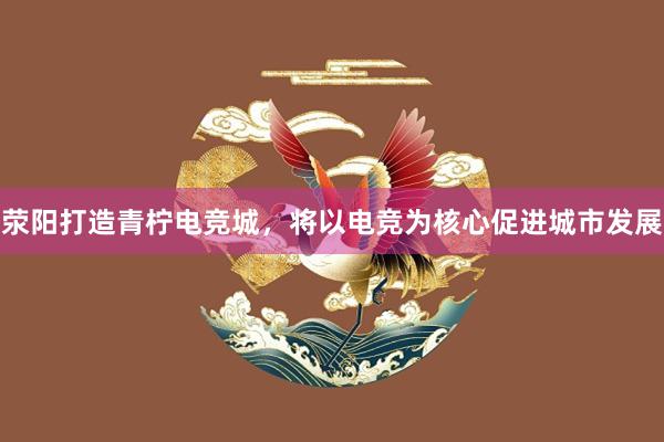 荥阳打造青柠电竞城，将以电竞为核心促进城市发展