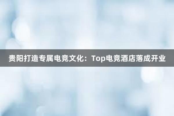 贵阳打造专属电竞文化：Top电竞酒店落成开业