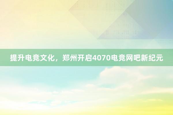 提升电竞文化，郑州开启4070电竞网吧新纪元