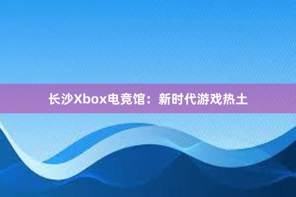 长沙Xbox电竞馆：新时代游戏热土